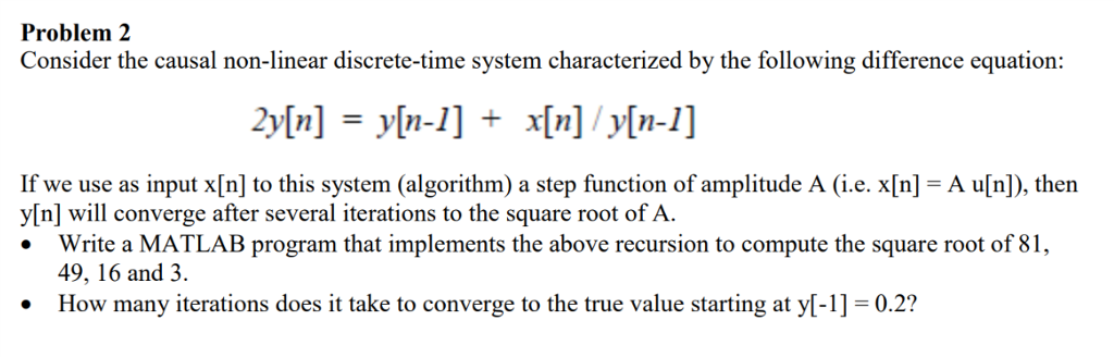 Problem 2 Consider the causal non-linear discrete-time system characterized by the following difference equation: If we use as input x[n] to this system (algorithm) a step function of amplitude A (i.e. x[n]-A u[n]), then y[n] will converge after several iterations to the square root of A Write a MATLAB program that implements the above recursion to compute the square root of 8 49, 16 and 3. How many iterations does it take to converge to the true value starting at y-1]-0.2?