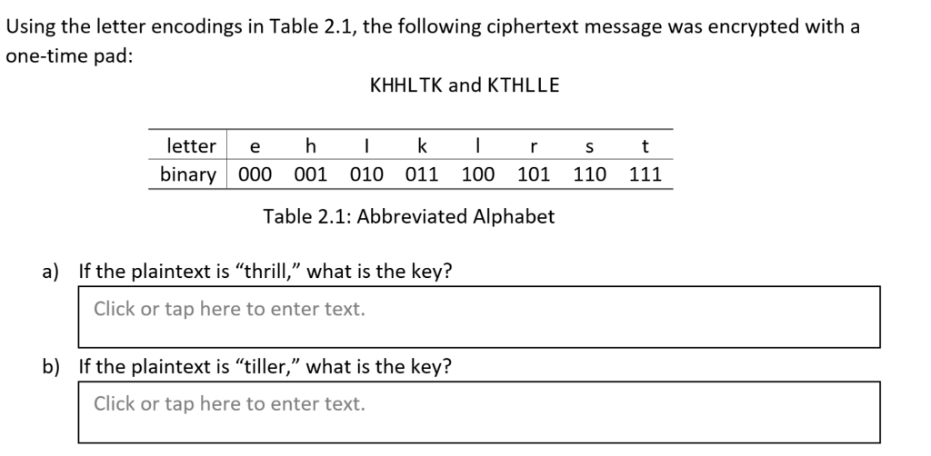 Using the letter encodings in Table 2.1, the following ciphertext message was encrypted with a one-time pad: KHHLTK and KTHLLE letter ehkIrSt binary 000 001 010 011 100 101 110 111 Table 2.1: Abbreviated Alphabet a) If the plaintext is thrill, what is the key? Click or tap here to enter text. b) If the plaintext is tiller, what is the key? Click or tap here to enter text.