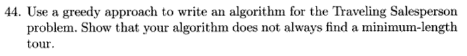44. Use a greedy approach to write an algorithm for the Traveling Salespersorn problem. Show that your algorithm does not always find a minimum-length tour