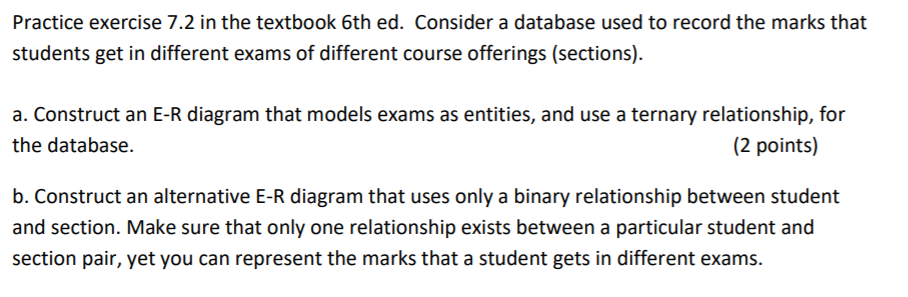Practice exercise 7.2 in the textbook 6th ed. Consider a database used to record the marks that students get in different exams of different course offerings (sections) a. Construct an E-R diagram that models exams as entities, and use a ternary relationship, for the database. 2 points) b. Construct an alternative E-R diagram that uses only a binary relationship between student and section. Make sure that only one relationship exists between a particular student and section pair, yet you can represent the marks that a student gets in different exams