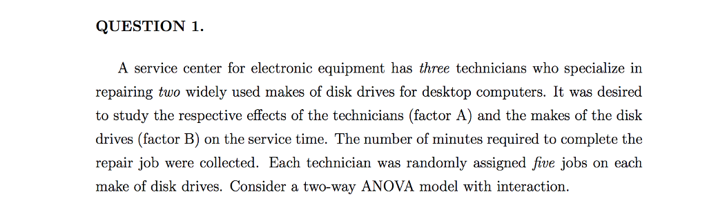 QUESTION 1. a service center for electronic equipment has three technicians who specialize in repairing two widely used makes of disk drives for desktop computers. it was desired to study the respective effects of the technicians (factor a) and the makes of the disk drives (factor b) on the service time. the number of minutes required to complete the repair job were collected. each technician was randomly assigned five jobs on each make of disk drives. consider a two-way anova model with interaction.