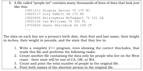 5. A file called people.txt contains many thousands of lines of data that look just like this 19911213 Douglas Davies 70 170NJ 19420117 Cory DeMilt 68 175 NY 19620606 Heironymous McTaggart 72 231 LA 19591106 Ian Williams 74 320 FL 19700620 Dante She11duck 64 168 ?? The data on each line are a persons birth date, their first and last name, their height in inches, their weight in pounds, and the state that they live in I. Write a complete C++ program, even showing the correct #includes, that 2. Create another file containing the data only for people who live on the West 3. Count and print the total number of people in the original file reads this file and performs the following tasks: coast their state w be one of CA, OR, or WA nal file