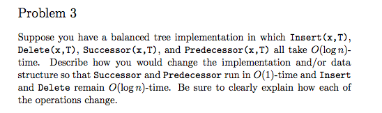 Problem 3 Suppose you have a balanced tree implementation in which Insert (x,T) Delete (x,T), Successor (x,T), and Predecessor (x,T) all take O(log n time. Describe how you would change the implementation and/or data structure so that Successor and Predecessor run in ime and Insert and Delete remain O(logn) time. Be sure to clearly explain how each of the operations change