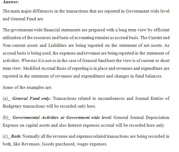 Answer: The main major differences in the transactions that are reported in Govemment wide level and General Fund are: The go