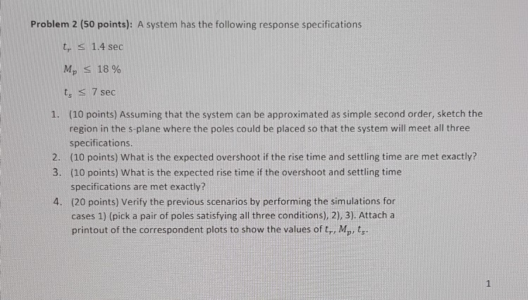 Problem 2 (50 points): A system has the following response specifications t, 1.4 sec 18 % ts S7 sec (10 points) Assuming that the system can be approximated as simple second order, sketch the region in the s-plane where the poles could be placed so that the system will meet all three specifications (10 points) What is the expected overshoot if the rise time and settling time are met exactly? (10 points) What is the expected rise time if the overshoot and settling time specifications are met exactly? (20 points) Verify the previous scenarios by performing the simulations for cases 1) (pick a pair of poles satisfying all three conditions), 2), 3) Attach a printout of the correspondent plots to show the values of tr, Mp ts 1. 2. 3. 4.