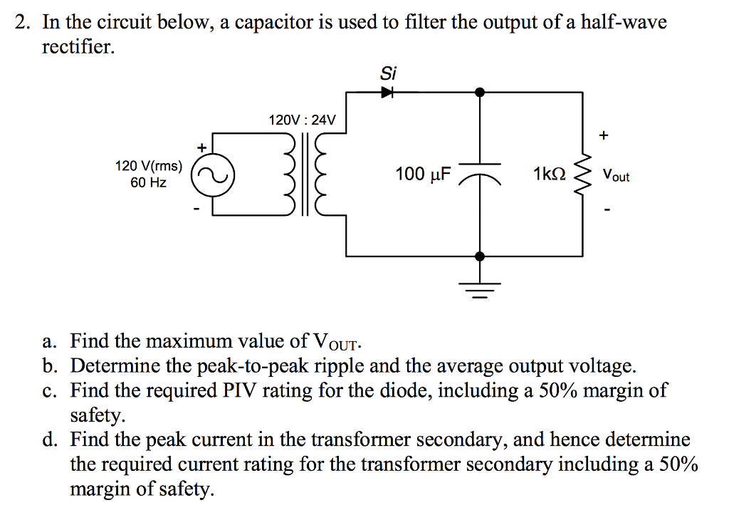 2. In the circuit below, a capacitor is used to filter the output of a half-wave rectifier. Si 120V: 24V 120 V(rms) 60 Hz 100 µF 1K2 Vout a. Find the maximum value of VouT b. Determine the peak-to-peak ripple and the average output voltage. C. Find the required PIV rating for the diode, including a 50% margin of safety. d. Find the peak current in the transformer secondary, and hence determine the required current rating for the transformer secondary including a 50% margin of safety