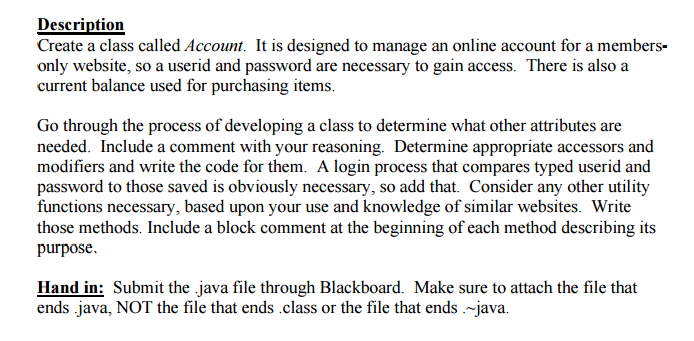 Description Create a class called Account. It is designed to manage an online account for a members- only website, so a userid and password are necessary to gain access. There is also a Go through the process of developing a class to determine what other attributes are needed. Include a comment with your reasoning. Determine appropriate accessors and modifiers and write the code for them. A login process that compares typed userid and password to those saved is obviously necessary, so add that. Consider any other utility tions necessary, based upon your use andk those methods. Include a block comment at the beginning of each method describing its purpose. Hand in: Submit the java file through Blackboard. Make sure to attach the file that ends .java, NOT the file that ends class or the file that ends -java.