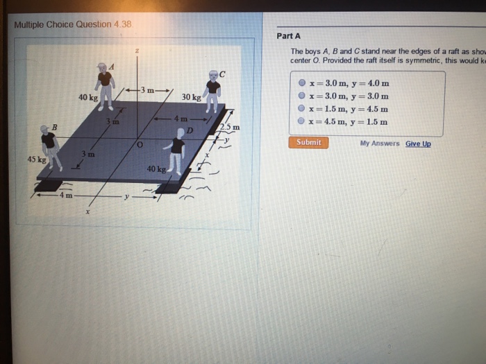 Multiple Choice Question 4.38 Part A The boys A, B and C stand near the edges of a raft as sho center O. Provided the raft itself is symmetric, this would ke x 3.0 m, y = 4.0 m Ox=3.0 m, y = 3.0 m Ox=1.5 m, y=4.5 m x=4.5 m, y=1.5m 40 kg 30 kg 2.5 m Submit My Answers Give Up In 45 kg 40 kg