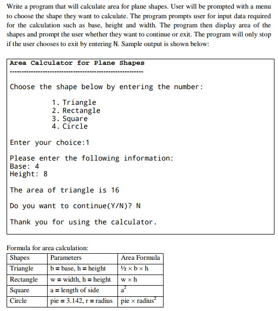 Write a program that will calculate area for plane shapes. User will be prompted with a menu to choose the shape they want to calculate. The program prompts user for input data required for the calculation such as base, height and width. The program then display area of the shapes and prompt the user whether they want to continue or exit. The program will only stop if the user chooses to exit by entering N. Sample output is shown below: Area Calculator for Plane Shapes Choose the shape below by entering the number 1. Triangle 2. Rectangle 3. Square 4. Circle Enter your choice:1 Please enter the following information Base: 4 Height:8 The area of triangle is 16 Do you want to continue(Y/N)? N Thank you for using the calculator Formula for area calculation: Shapes Triangle Rectangle Square Circle Parameters Area Formula b = base, h height | ½ × b × h width, h height I w × h a length of side pie = 3.142, r = radius | plex radius | w