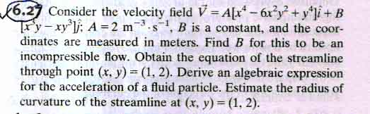 6.27 Consider the velocity field V2 yi+B ry-xyij; A-2 m-3, s-1, B is a constant, and the coor- dinates are measured in meters. Find B for this to be an incompressible flow. Obtain the equation of the streamline through point (x. y)-(1, 2). Derive an algebraic expression for the acceleration of a fluid particle. Estimate the radius of curvature of the streamline at (x, y)- (1, 2).