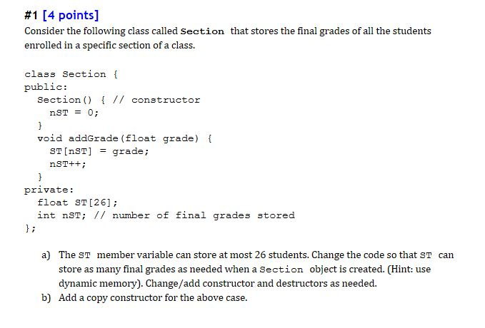 #1 [4 points] Consider the following class called Section that stores the final grades of all the students enrolled in a specific section of a class. class Section [ public: Section) // constructor void addGrade (float grade) ST [nST] = grade ; private: float sT [26]; int nST // number of final grades stored a) The ST store as many final grades as needed when a Section object is created. (Hint: use dynamic memory). Change/add constructor and destructors as needed member variable can store at most 26 students. Change the code so that ST can b) Add a copy constructor for the above case