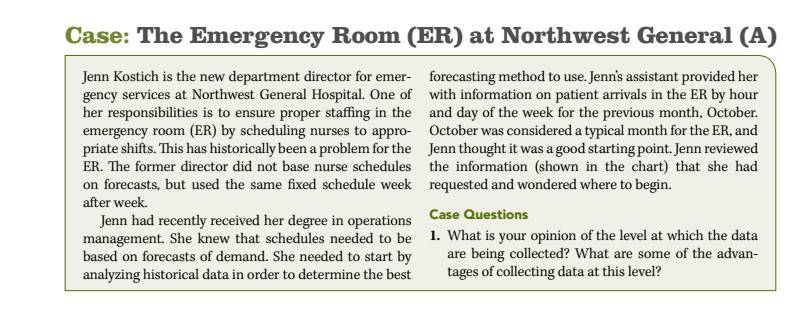 Case: the emergency room (er) at northwest general (a) jenn kostich is the new department director for emer- forecasting method to use. jenns assistant provided her gency services at northwest general hospital. one of with information on patient arrivals in the er by hour her responsibilities is to ensure proper staffing in the and day of the week for the previous month, october emergency room (er) by scheduling nurses to appro october was considered a typical month for the er, and priate shifts. this has historically been a problem for the jenn thought it was a good starting point. jenn reviewed er. the former director did not base nurse schedules the information (shown in the chart) that she had on forecasts, but used the same fixed schedule week requested and wondered where to begin. after week. case questions jenn had recently received her degree in operations management. she knew that schedules needed to be based on forecasts of demand. she needed to start by analyzing historical data in order to determine the best 1. what is your opinion of the level at which the data being collected? what are some of the advan- tages of collecting data at this level?