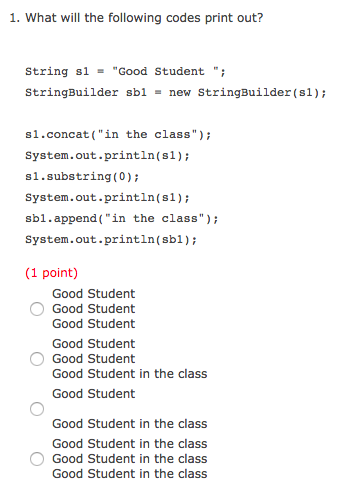 1. What will the following codes print out? String s1 = Good Student . StringBuilder sb1-new StringBuilder (s1) s1.concat(in the class) System.out.println(s1) s1.substring(0); System.out.println(s1) sb1.append(in the class) system.out.println(sbl); (1 point) Good Student Good Student Good Student Good Student Good Student Good Student in the class Good Student Good Student in the class Good Student in the class Good Student in the class Good Student in the class