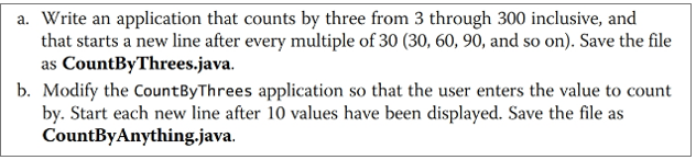 a. Write an application that counts by three from 3 through 300 inclusive, and that starts a new line after every multiple of 30 (30, 60, 90, and so on). Save the file as CountByThrees.java. b. Modify the CountByThrees application so that the user enters the value to count by. Start each new line after 10 values have been displayed. Save the file as CountByAnything.java.