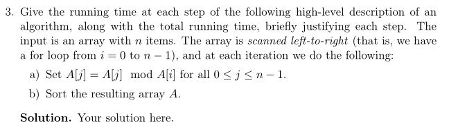 3. Give the running time at each step of the following high-level description of an algorithm, along with the total running time, briefly justifying each step. The input is an array with n items. The array is scanned left-to-right (that is, we have a for loop fron i = 0 to n-1), and at each iteration we do the following a) Set AU] Aj] mod Ali] for all 0 SjSn-1. b) Sort the resulting array A. Solution. Your solution here