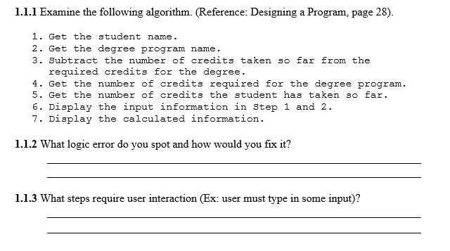 1.1.1 Examine the following algorithm. (Reference: Designing a Program, page 28). 1. Get the student name 2. Get the degree program name. 3. Subtract the number of credits taken so far from the required credits for the degree 4. Get the number of credits required for the degree program. 5. Get the numbe of credits the student has taken so far 6. Display the input information in Step 1 and 2 7. Display the calculated information. 1.1.2 What logic error do you spot and how would you fix it? 1.1.3 What steps require user interaction (Ex: user must type in some input)?