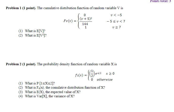 Points total: 3 Problem 1 (1 point). The cumulative distribution function of random variable V is F+5) 144 (1) What is E[V]? 2) What is ElV]? Problem 2 ( point). The probability density function of random variable X is 0 otherwise (1) What is P [1sXS2]? (2) What is Fx). the comulative distribution function of X? (3) What is E(X), the expected value of X? 4) What is Var[X], the variance of X?