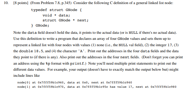 10. I8 points] (From Problem 7.8, p.345) Consider the following C definition of a general linked list node: typedef struct GNode void data; struct GNode * next; GNode; Note the data field doesnt hold the data, it points to the actual data (or is NULL if theres no actual data). Use this definition to write a program that declares an array of four GNode values and sets them up to represent a linked list with four nodes with values (1) none (i.e., the NULL val field). (2) the integer 17, (3) the double 18.5, and (4) the character A. Print out the addresses in the four data fields and the data they point to (if there is any). Also print out the addresses in the four next fields. (Dont forget you can print an address using the %p format with printf.) Note youll need multiple print statements to print out the different data values. For example, your output (doesnt have to exactly match the output below but) might include lines like nodel0] at ox7fff59blc960, data at 0x0, next at 0x7fffs9blc960 nodel1] at 0x7fffs9blc970, data at ox7fff59blc95c has value 17, next at 0xfff59blc980