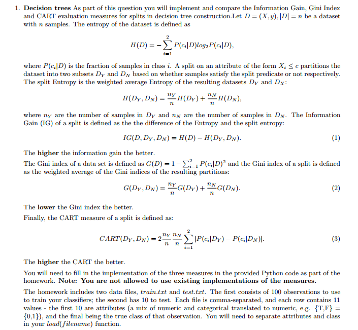 1. Decision trees As part of this question you will implement and compare the Information Gain, Gini Index and CART evaluation measures for splits in decision tree construction.Let D-(X,y),IDI-n be a dataset with n samples. The entropy of the dataset is defined as H (D) = i=1 where P(lD) is the fraction of samples in class i. A split on an attribute of the form X, £ c partitions the dataset into two subsets Dy and DN based on whether samples satisfy the split predicate or not respectively. The split Entropy is the weighted average Entropy of the resulting datasets Dy and Dx LN where ny are the number of samples in Dy and nN are the number of samples in DN. The Information Gain (IG) of a split is defined as the the difference of the Entropy and the split entropy: The higher the information gain the better The Gini index of a data set is defined as G(D)-1-Σ2-1 PcID)2 and the Gini index of a split is defined as the weighted average of the Gini indices of the resulting partitions: LN The lower the Gini index the better Finally, the CART measure of a split is defined as: CART(Dy,D n The higher the CART the better You will need to fill in the implementation of the three measures in the provided Python code as part of the homework. Note: You are not allowed to use existing implementations of the measures. The homework includes two data files, train.trt and test.trt. The first consists of 100 observations to use to train your classifiers; the second has 10 to test. Each file is comma-separated, and each row contains 11 values the first 10 are attributes (a mix of numeric and categorical translated to numeric, e.g. T,F 0,1]), and the final being the true class of that observation. You wl need to separate attributes and class in your load(filename) function.