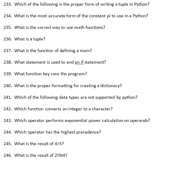 233. Which of the following is the proper form of writing a tuple in Python? 234. What is the most accurate form of the constant pi to use in a Python? 235. What is the correct way to use math functions? 236. What is a tuple? 237. What is the function of defining a main? 238. What statement is used to end an if statement? 239. What function key runs the program? 240. What is the proper formatting for creating a dictionary? 241. Which of the following data types are not supported by python? 242. Which function converts an integer to a character? 243. Which operator performs exponential power calculation on operands? 244. Which operator has the highest precedence? 245. What is the result of 4>5? 246. what is the result of 25%4?