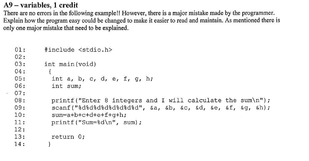 A9 - variables, 1 credit There are no errors in the following example!! However, there is a major mistake made by the programmer. Explain how the program easy could be changed to make it easier to read and maintain. As mentioned there is only one major mistake that need to be explained. <stdio.h> 01: 02: 03: 04: 05: 06: 07: 08: 09: 10: #include int main(void) int a, b, c, d, e, f, g, h; int sum; printf(Enter 8 integers and I will calculate the sumn); sum-a+b+c+d+e+f+g+h; printf(Sum=%dn, sum); 12: 13: 14: return 0;