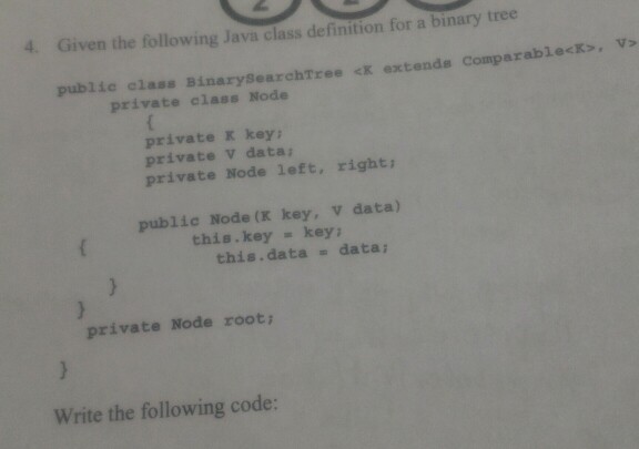 4. Given the following Java class definition for a binary tree public elass BinarySearchTree <K extende Comparablecks, v> private class Node private K key private V data private Node left, right public Node (K key, V data) this.key key ; this.data data private Node root Write the following code: