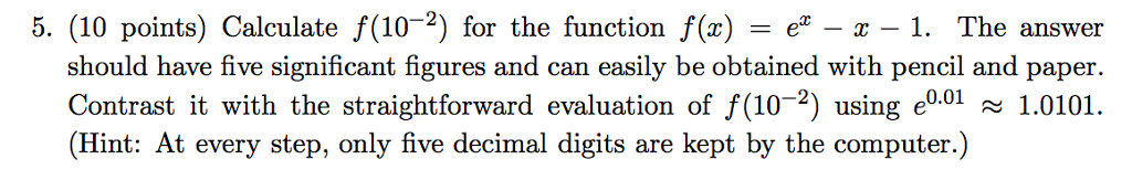 5. (10 points) Calculate f(10-2) for the function fx)z -1. The answer should have five significant figures and can easily be obtained with pencil and paper. Contrast it with the straightforward evaluation of f (10-2) using e0.01 ~ 1.0101 Hint: At every step, only five decimal digits are kept by the computer. ( )