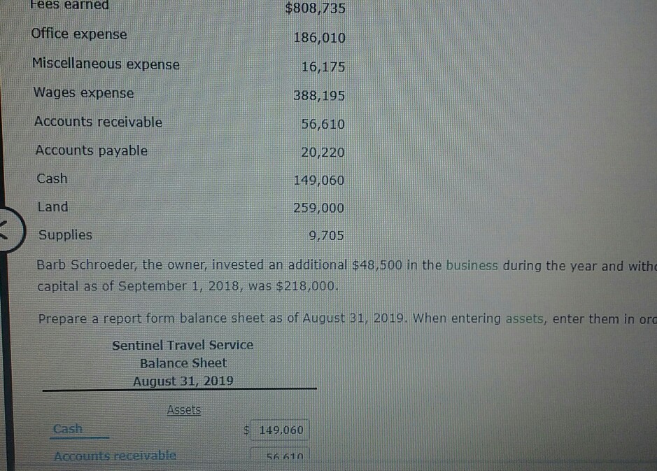 ees earned Office expense Miscellaneous expense Wages expense Accounts receivable Accounts payable Cash Land Supplies Barb Schroeder, the owner, invested an additional $48,500 in the business during the year and with capital as of September 1, 2018, was $218,000. Prepare a report form balance sheet as of August 31, 2019. When entering assets, enter them in ord $808,735 186,010 16,175 388,195 56,610 20/220 149,060 259,000 9,705 Sentinel Travel Service Balance Sheet August 31, 2019 Cash 149,060 Accounts receivab 6610