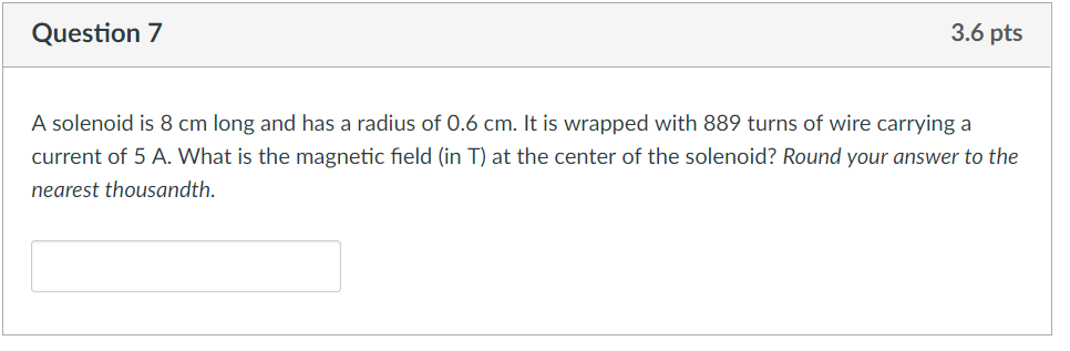 Question 7 3.6 pts A solenoid is 8 cm long and has a radius of 0.6 cm. It is wrapped with 889 turns of wire carrying a current of 5 A. What is the magnetic field (in T) at the center of the solenoid? Round your answer to the nearest thousandth.