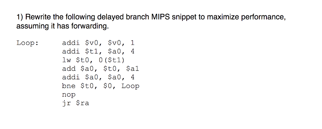 1) Rewrite the following delayed branch MIPS snippet to maximize performance, assuming it has forwarding. Loop: addi $t1, $a0, 4 add $a0, $t0, $al addi $a0, ?a0, 4 bne Sto, so, Loop nop jr ?ra