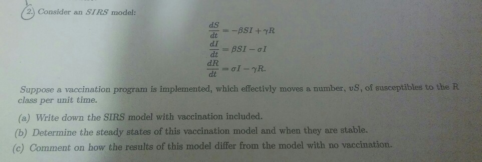 2.) Consider an SIR.S model: dS dt d.I dt d.R Suppose a vaccination program is implemented, which effectivly moves a number, oS, of susceptibles to the R class per unit time. (a) Write down the SIRS model with vaccination included. (b) Determine the steady states of this vaccination model and when they are stable. (c) Comment on how the results of this model differ from the model with no vaccination.