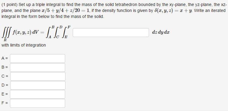 (1 point) Set up a triple integral to find the mass of the solid tetrahedron bounded by the xy-plane, the yz-plane, the xz plane, and the plane z/5 + y/4 + z/20-1, if the density function is given by d(z, y, z)-x + y. Write an iterated integral in the form below to find the mass of the solid. f(x,y,z)dV? dz dy dz with limits of integration I)