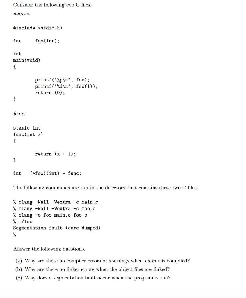 Consider the following two C files main.C: #include <stdio.h> int foo(int); int main(void) printf (%pn, printf (%dn, return (0); foo); foo(1)); 00.c: static int func(int x) return (x + 1); int (*foo) (int) -func; The following commands are run in the directory that contains these two C files % clang -Wall -Wextra -c main.c % Clang -Wall -Wextra-c foo.c % clang -o foo main.o foo.o Segmentation fault (core dumped) Answer the following questions (a) Why are there no compiler errors or warnings when main.c is compiled? (b) Why are there no linker errors when the object files are linked? (c) Why does a segmentation fault occur when the program is run?