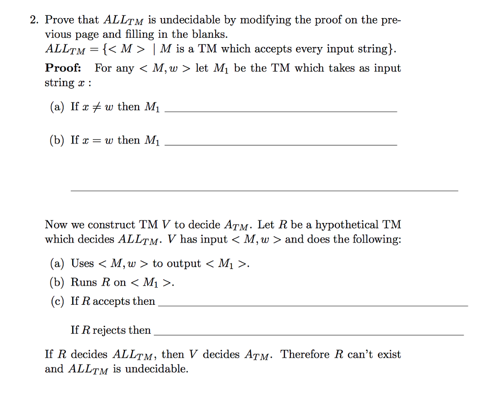 2. Prove that ALLTM is undecidable by modifying the proof on the pre- vious page and filling in the blanks. ALLTM = {〈 M 〉 | M is a TM which accepts every input string} Proof: For any < M, w > let M be the TM which takes as input string (a) If xメu, then M1 (b) If x = w then M Now we construct TM V to decide ATM. Let R be a hypothetical TM which decides ALLTM-V has input < M, w 〉 and does the following: (a) Uses 〈 M, w 〉 to output 〈 Mi 〉. (b) Runs R on 〈 M 〉. (c) If R accepts then If R rejects then If R decides ALLTM, then V decides ATM. Therefore R cant exist and ALLTM is undecidable.