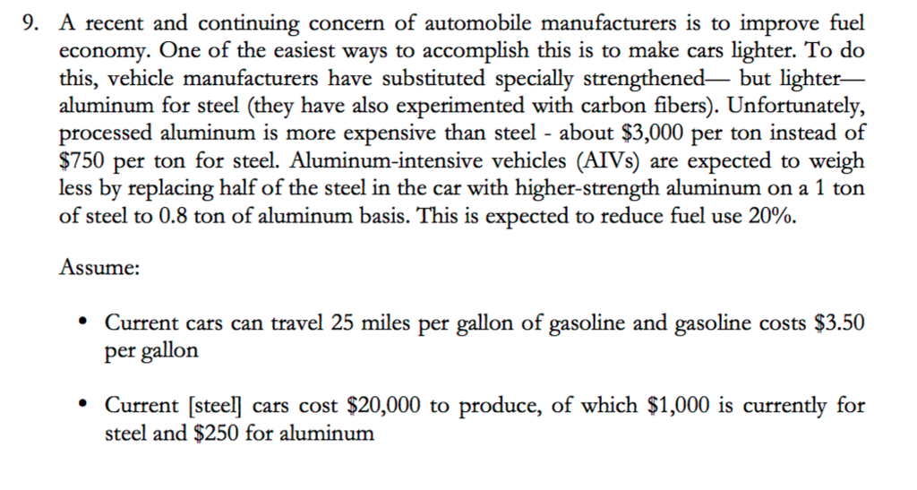 9. A recent and continuing concern of automobile manufacturers is to improve fuel economy. One of the easiest ways to accomplish this is to make cars lighter. To do this, vehicle manufacturers have substituted specially strengthened- but lighter- aluminum for steel (they have also experimented with carbon fibers). Unfortunately, processed aluminum is more expensive than steel about $3,000 per ton instead of $750 per ton for steel. Aluminum-intensive vehicles (AIVs) are expected to weigh less by replacing half of the steel in the car with higher-strength aluminum on a 1 ton of steel to 0.8 ton of aluminum basis. This is expected to reduce fuel use 20%. Assume: Current cars can travel 25 miles per gallon of gasoline and gasoline costs $3.50 per gallon Current [steel] cars cost $20,000 to produce, of which $1,000 is currently for steel and $250 for aluminum