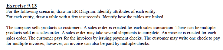 Exercise 9.13 For the following scenario, draw an ER Diagram Identify attributes of each entity. For each entity, draw a table with a few test records. Identify how the tables are linked. The company sells products to customers. A sales order is created for each sales transaction. There can be multiple products sold in a sales order. A sales order may take several shipments to complete. An invoice is created for each sales order. The customer pays for the invoices by issuing payment checks. The customer may write one check to pay for multiple invoices; however, an invoice can also be paid by multiple checks.