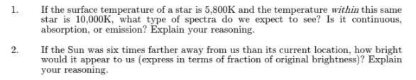 If the surface temperature of a star is 5,800K and the temperature within this same star is 10,000K, what type of spectra do we expect to see? Is it continuous, absorption, or emission? Explain your reasoning. 1. 2. If the Sun was six times farther away from us than its current location, how bright would it appear to us (express in terms of fraction of original brightness)? Explain your reasoning.
