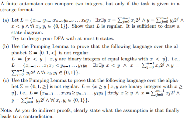 A finite automaton can compare two integers, but only if the task is given in a strange format. n-l r< y AViiyi E 0,). Show that L is regular. It is sufficient to draw a state diagram Try to design your DFA with at most 6 states. (b) Use the Pumping Lemma to prove that the following language over the al phabet Σ = {0, i,<} is not regular. L = {x < y | x, y are binary integers of equal lengths with! < y), i.e., (c) Use the Pumping Lemma to prove that the following language over the alpha- bet Σ { 0,1,2) is not regular. L = {x > y | z, y are binary integers with r > j=0 gja Note: As you do indirect proofs, clearly state what the assumption is that finally leads to a contradiction.