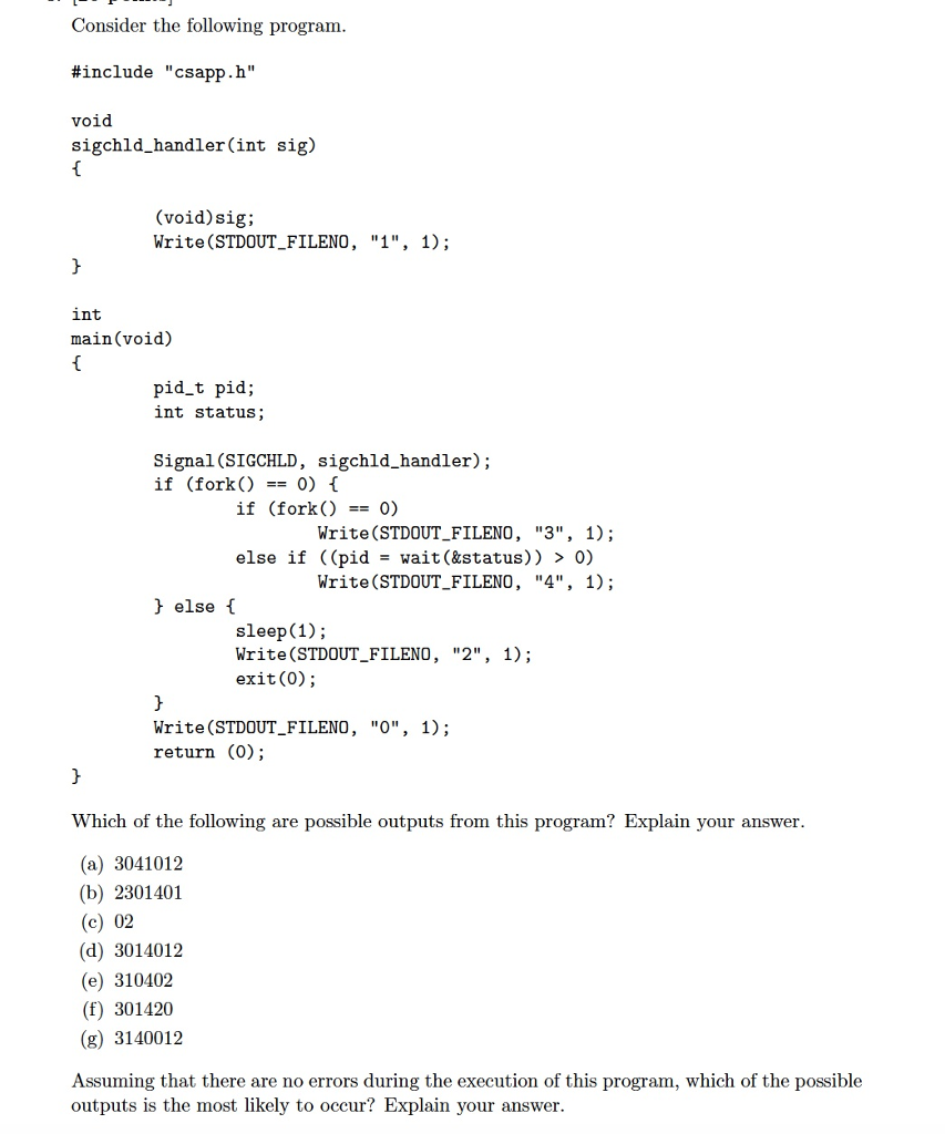 Consider the following program #include csapp.h void sigchld_handler (int sig) (void)sig; Write (STDOUT_FILENO, 1, 1); int main(void) pid.t pid; int status; Signal (SIGCHLD, sigchld handler); if (fork)0) f -0) Write (STDOUT_FILENO, 3, 1); if (fork() else if ((pid wait (&status)) > 0) Write (STDOUT_FILENO, 4, 1); } else sleep (1); Write(STDOUT_FILENO, 2, 1); exit (0); Write (STDOUT_FILENO, O, 1); return (0); Which of the following are possible outputs from this program? Explain your answer. (a) 3041012 (b) 2301401 (d) 3014012 (e) 310402 (f) 301420 (g) 3140012 Assuming that there are no errors during the execution of this program, which of the possible outputs is the most likely to occur? Explain your answer