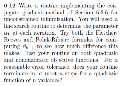 6.12 Write a routine implementing the con jugate gradient method of Section 6.3.6 for unconstrained minimization. You will need a line search routine to determine the parameter «xx ai cach iteration. Try boih the Fleicher Reeves and Polak-Ribiere formulas for com pili.li?: /hl i ?.O :XX, how lnlich (li iic:rell(x: iliL; makes. Test your routine on both quadratic and nonquadratic objective functions. Fora reasonable error tolerance, does your routine function of n variables?