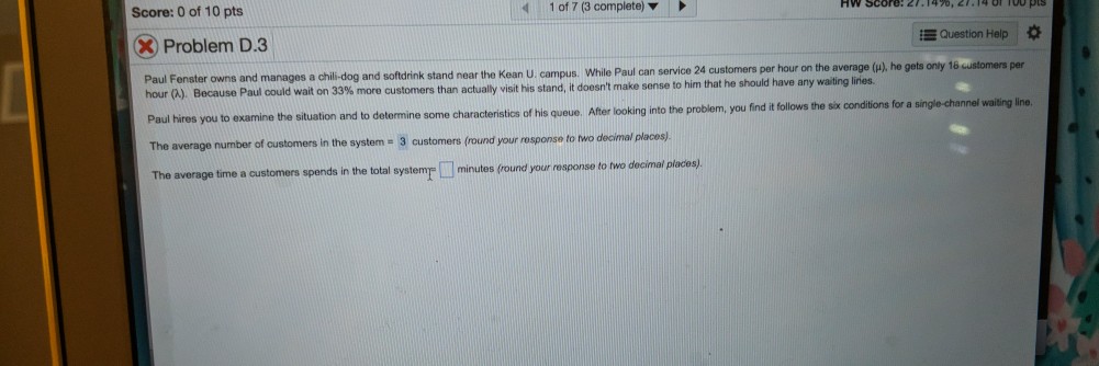 Score: 0 of 10 pts 1 of 7 (3 complete) i Question Help X Problem D3 service 24 customers per hour on the average (u), he gets onty 16 per Paul Fenster owns and manages a chili-dog and softdrink stand near the Kean U. campus. While Paul can hour (A). Because Paul could wait on 33% more customers than actually visit his stand, it doesnt make sense to him that he should have any waiting linies tions for a single-channel to examine the situation and to determine some characteristics of his queue. After looking into the problem, you find it follows the six cond number of customers in the system- 3 customers (round your response to wo decimal places) average time a customers spends in the total systemr minutes (round your rosponseto lwo decimal places)