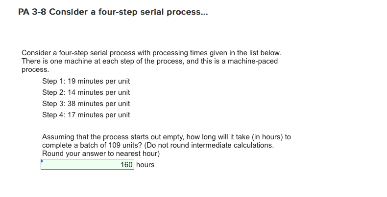 PA 3-8 Consider a four-step serial process... Consider a four-step serial process with processing times given in the list below. There is one machine at each step of the process, and this is a machine-paced process Step 1: 19 minutes per unit Step 2: 14 minutes per unit Step 3: 38 minutes per unit Step 4: 17 minutes per unit Assuming that the process starts out empty, how long will it take (in hours) to complete a batch of 109 units? (Do not round intermediate calculations. Round your answer to nearest hour) 160 hours