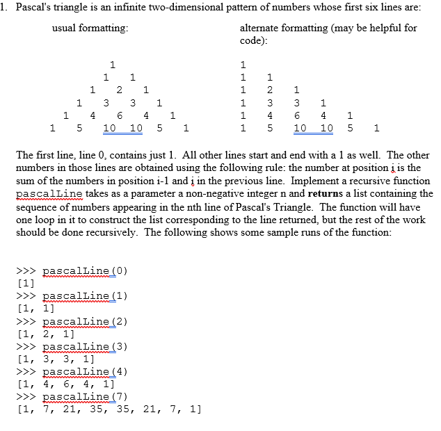 1. Pascals triangle is an infinite two-dimensional pattern of numbers whose first six lines are alternate formatting (may be helpful for code) usual formatting 1 1235 1 331 1 4641 1 5 10 10 5 1 1 4641 1 5 10 10 5 1 The first line, line 0, contains just 1. All other lines start and end with a 1 as well. The other numbers in those lines are obtained using the following rule: the number at position j is the sum of the numbers in position i-1 and ? in the previous line. Implement a recursive function ascalLine takes as a parameter a non-negative integer n and returns a list containing the sequence of numbers appearing in the nth line of Pascals Triangle. The function will have one loop in it to construct the list corresponding to the line returned, but the rest of the work should be done recursively. The following shows some sample runs of the function: >>> pascalline (0) >>> pascalline (1) >>>pascalLine (2) >>>pascalLine (3) >>> pascalline (4) >>>pascalLine (7) [1, 7, 21, 35, 35, 21, 7, 1]
