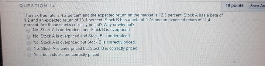 QUESTION 14 10 points Save An The risk-free rate is 4.2 percent and the expected return on the market is 12.3 percent. Stock A has a beta of 1.2 and an expected return of 13 1 percent. Stock B has a beta of 0.75 and an expected return of 11.4 percent. Are these stocks correctly priced? Why or why not? O No, Stock A is underpriced and Stock B is overpriced O No, Stock A is overpriced and Stock B is underpriced O No, Stock A is overpriced but Stock B is correctly priced. O No, Stock A is underpriced but Stock B is correctly priced. O Yes, both stocks are correctly priced.