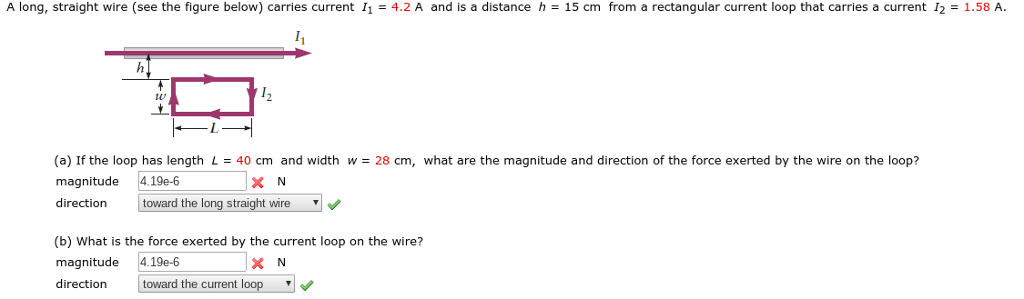 A long, straight wire (see the figure below) carries current 114.2 A and is a distance h 15 cm from a rectangular current loop that carries a current I2 1.58 A (a) If the loop has length L = 40 cm and width w = 28 cm, what are the magnitude and direction of the force exerted by the wire on the loop? magnitude 4.19e-6 direction toward the long straight wire (b) What is the force exerted by the current loop on the wire? magnitude 4.19e-6 direction toward the current loop , XN