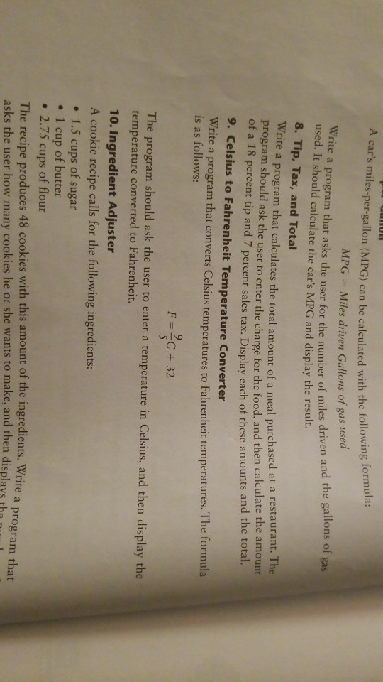A cars miles-per-gallon (MPG) can be calculated with the following formula: Write a program that asks the user for the number of miles driven and t MPG Miles driven Gallons of gas used used. It should calculate the cars MPG and display the result. 8. Tip, Tax, and Total Write a program that calculates the total amount of a meal purchase program should ask the user to enter the charge for the food, and then calculate the gallons of ga d at a restaurant. The the amount of a 1 8 percent tip and 7 percent sales tax. Display each of these amounts and the total 9. Celsius to Fahrenheit Temperature Converter Write a program that converts Celsius temperatures to Fahrenheit temperatures. l is as follows: F=3-32 The program should ask the user to enter a temperature in Celsius, and then display the temperature converted to Fahrenheit. 10. Ingredient Adjuster A cookie recipe calls for the following ingredients: . 1.5 cups of sugar . 1 cup of butter . 2.75 cups of flour The recipe produces 48 cookies with this amount of the ingredients. Write a pro asks the user how many cookies he or she wants to make, and then displays te a program that