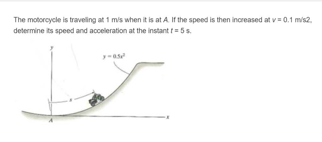 The motorcycle is traveling at 1 m/s when it is at A. If the speed is then increased at v0.1 m/s2, determine its speed and acceleration at the instant t= 5 s. y=0.5x2