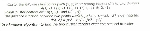 Cluster the following five points (with (x, y) representing locations) into two clusters Initial cluster centers are: A(1, 2), and D(-1, 4) The distance function between two points a (x1, y1)and b-(x2, y2) is defined as: Use k-means algorithm to find the two cluster centers after the second iteration.