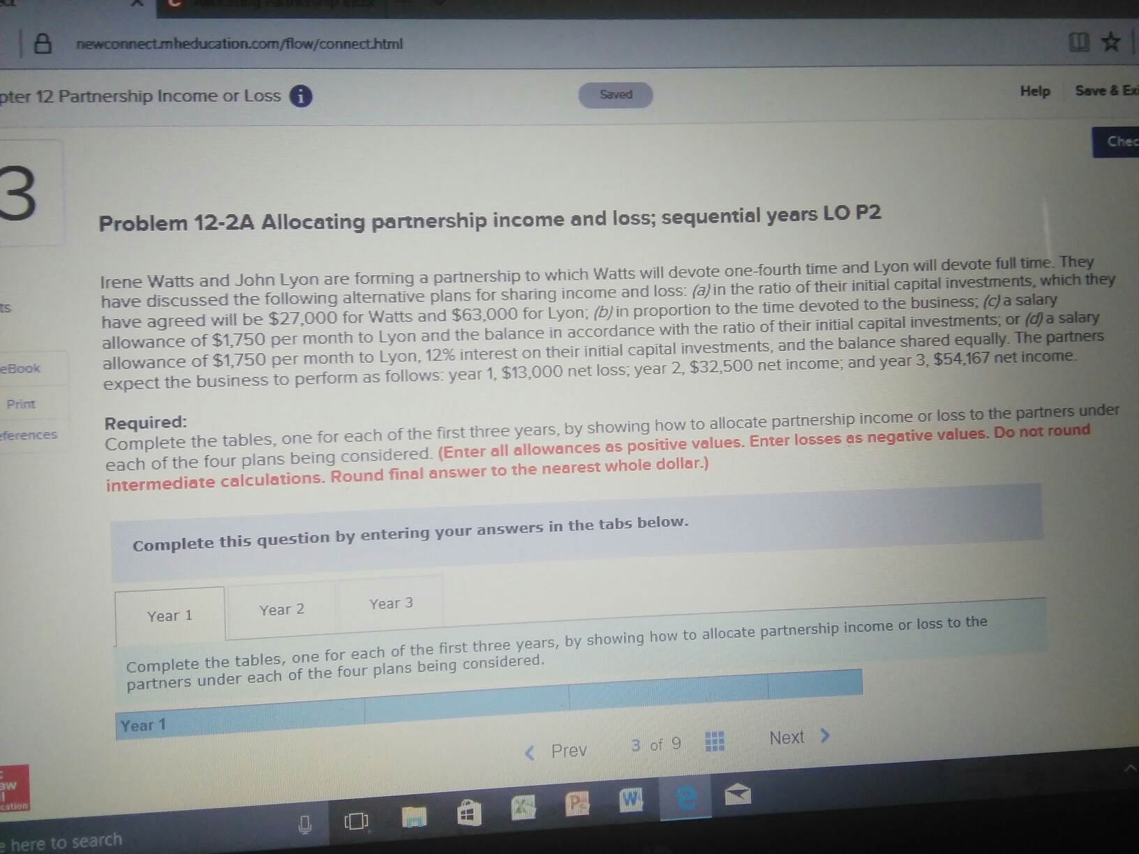 newconnectmheducation.com/flow/connecthtml 顛☆ pter 12 Partnership Income or Loss G Saved Help Save & Exi 3 Chec Problem 12-2A Allocating partnership income and loss; sequential years LO P2 and John Lyon are forming a partnership to which Wtts will devote one-fourth time and Lyon will devote full time. They discussed the followin g alternative plans for sharing income and loss: in the ratio of their initial capital investments, which they ts for Watts and $63,000 for Lyon; (b) in proportion to the time devoted to the business, (c a salary per month to Lyon and the balance in accordance with the ratio of their initial capital investments; or (d) a salary allowance of $1,750 per month to Lyon, 12% interest on their initial capital investments, and the balance shared equally. The partners expect the business to perform as follows: year 1, $13,000 net loss; year 2, $32,500 net income; and year 3, $54,167 net income eBook Print ferences Required Complete the tables, one for each of the first three years, by showing how to allocate partnership income or loss to the partners under each of the four plans being considered. (Enter all allowances as positive values. Enter losses as negative values. Do not round intermediate calculations. Round final answer to the nearest whole dollar.) Complete this question by entering your answers in the tabs below Year 1 Year 2 Year 3 Complete the tables, one for each of the first three years, by showing how to allocate partnership income or loss to the partners under each of the four plans being considered. Year 1 < Prev 3of 9 Next > cation here to search