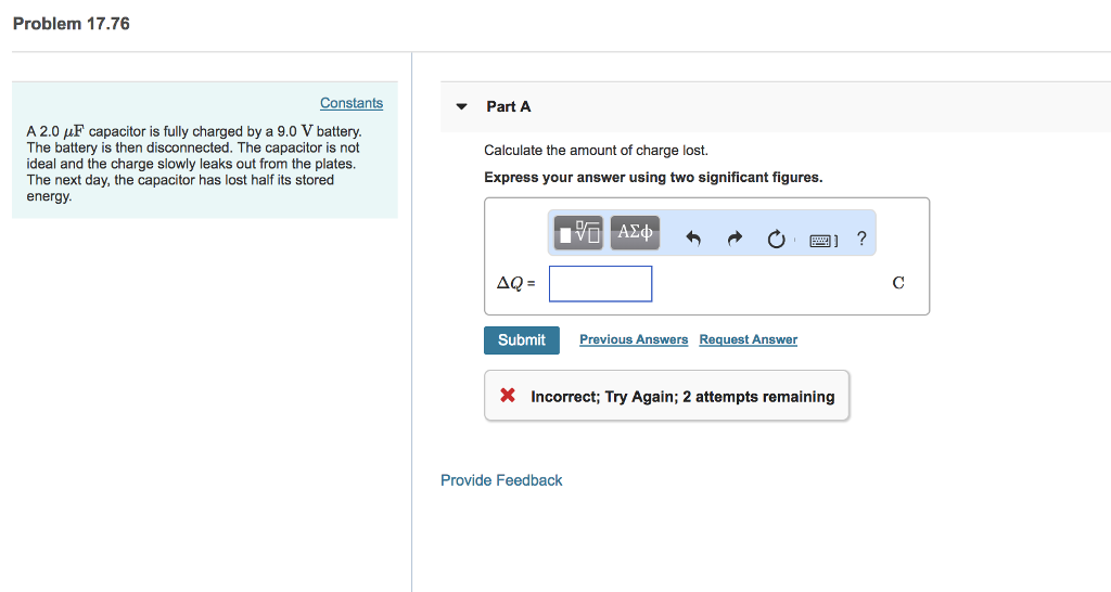 Problem 17.76 Constants Part A A 2.0 µF capacitor is fully charged by a 9.0 V battery. The battery is then disconnected. The capacitor is not ideal and the charge slowly leaks out from the plates. The next day, the capacitor has lost half its stored energy. Calculate the amount of charge lost. Express your answer using two significant figures. Submit Previous Answers Reguest Answer X Incorrect; Try Again; 2 attempts remaining Provide Feedback